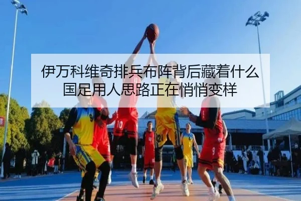 伊万科维奇排兵布阵背后藏着什么 国足用人思路正在悄悄变样 | leyu