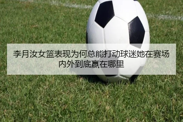 李月汝女篮表现为何总能打动球迷她在赛场内外到底赢在哪里（leyu）