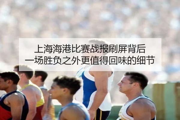 上海海港比赛战报刷屏背后 一场胜负之外更值得回味的细节（leyu）